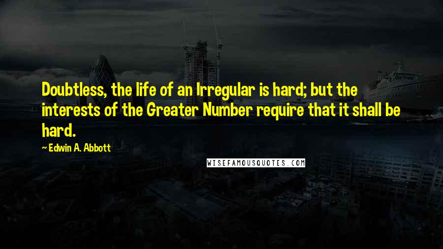 Edwin A. Abbott Quotes: Doubtless, the life of an Irregular is hard; but the interests of the Greater Number require that it shall be hard.