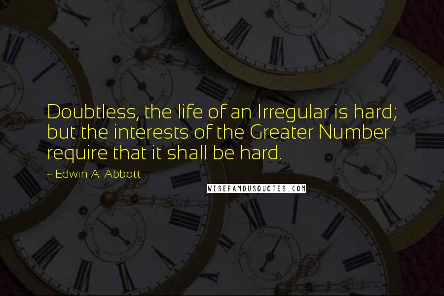Edwin A. Abbott Quotes: Doubtless, the life of an Irregular is hard; but the interests of the Greater Number require that it shall be hard.