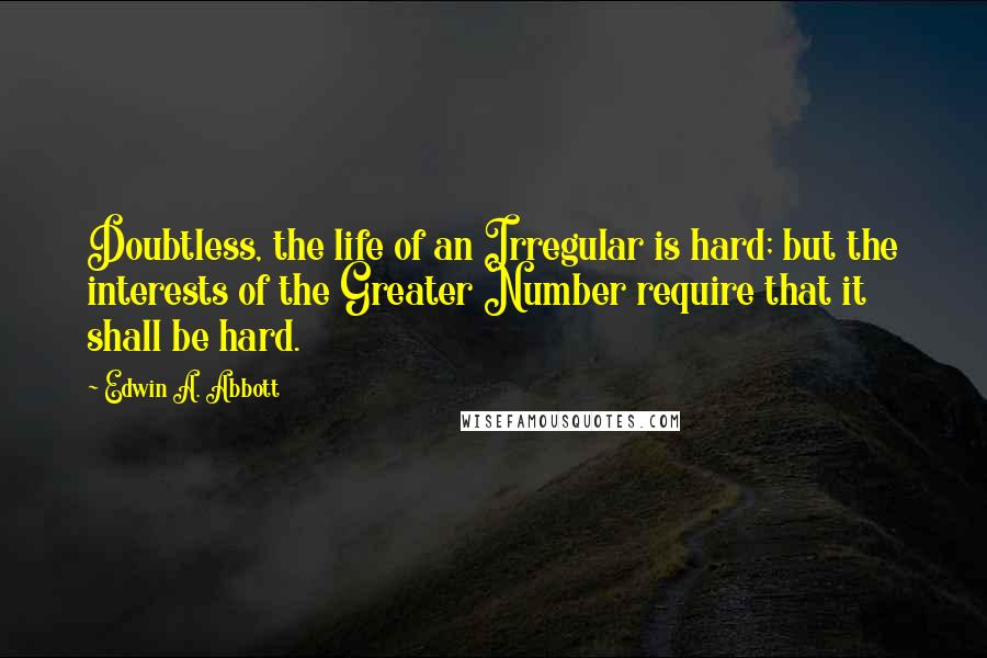 Edwin A. Abbott Quotes: Doubtless, the life of an Irregular is hard; but the interests of the Greater Number require that it shall be hard.