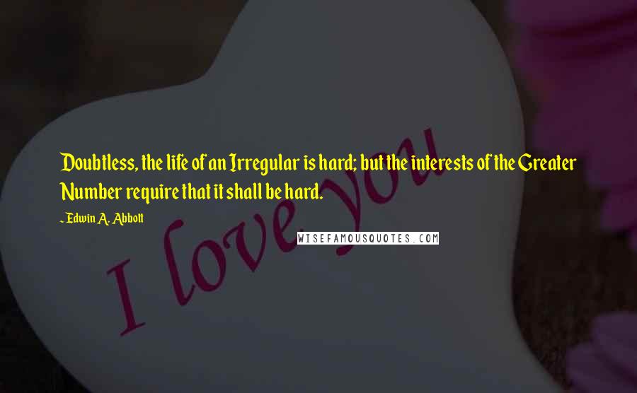 Edwin A. Abbott Quotes: Doubtless, the life of an Irregular is hard; but the interests of the Greater Number require that it shall be hard.