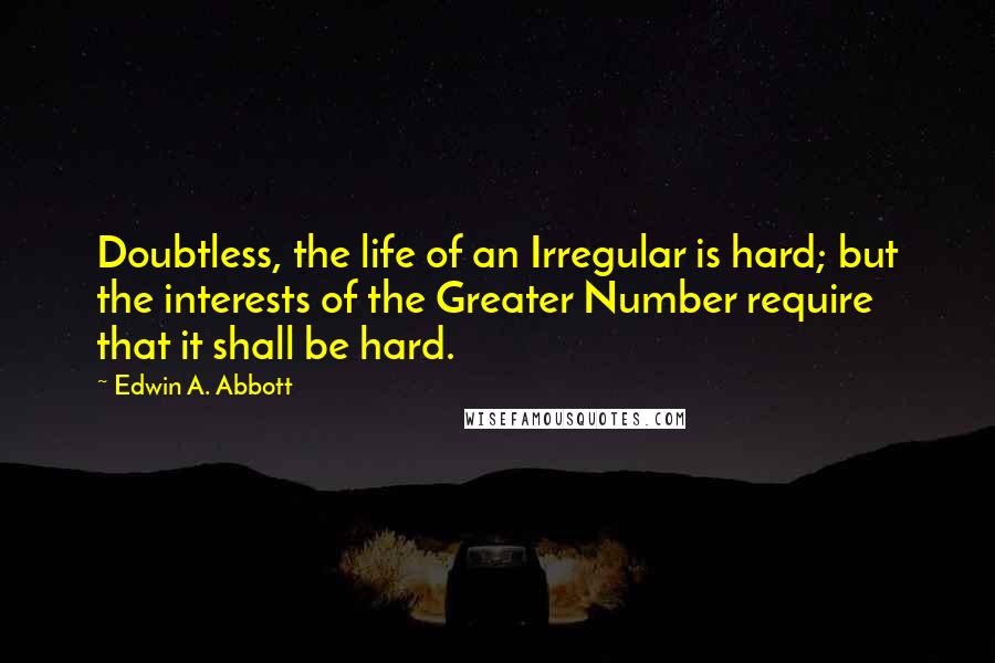 Edwin A. Abbott Quotes: Doubtless, the life of an Irregular is hard; but the interests of the Greater Number require that it shall be hard.