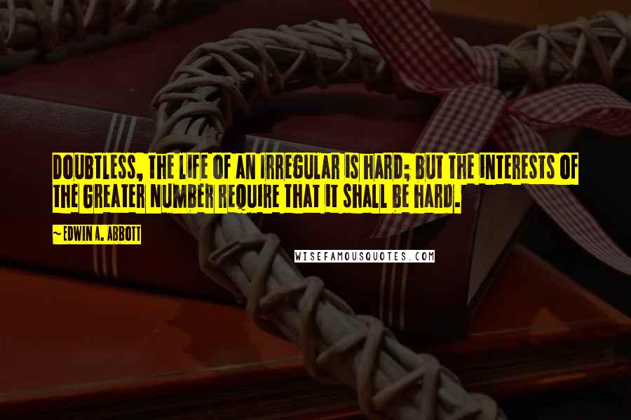 Edwin A. Abbott Quotes: Doubtless, the life of an Irregular is hard; but the interests of the Greater Number require that it shall be hard.