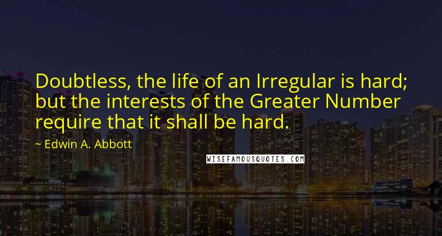 Edwin A. Abbott Quotes: Doubtless, the life of an Irregular is hard; but the interests of the Greater Number require that it shall be hard.