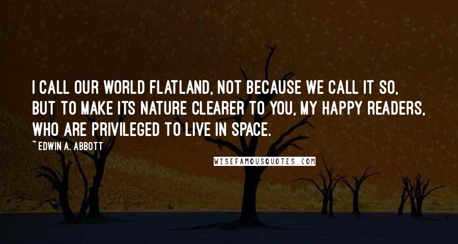 Edwin A. Abbott Quotes: I call our world Flatland, not because we call it so, but to make its nature clearer to you, my happy readers, who are privileged to live in Space.