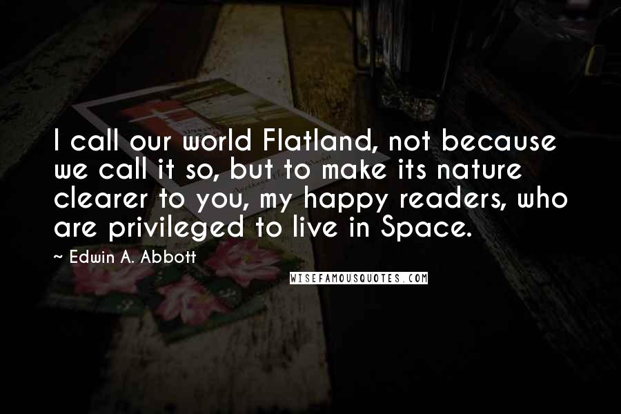 Edwin A. Abbott Quotes: I call our world Flatland, not because we call it so, but to make its nature clearer to you, my happy readers, who are privileged to live in Space.