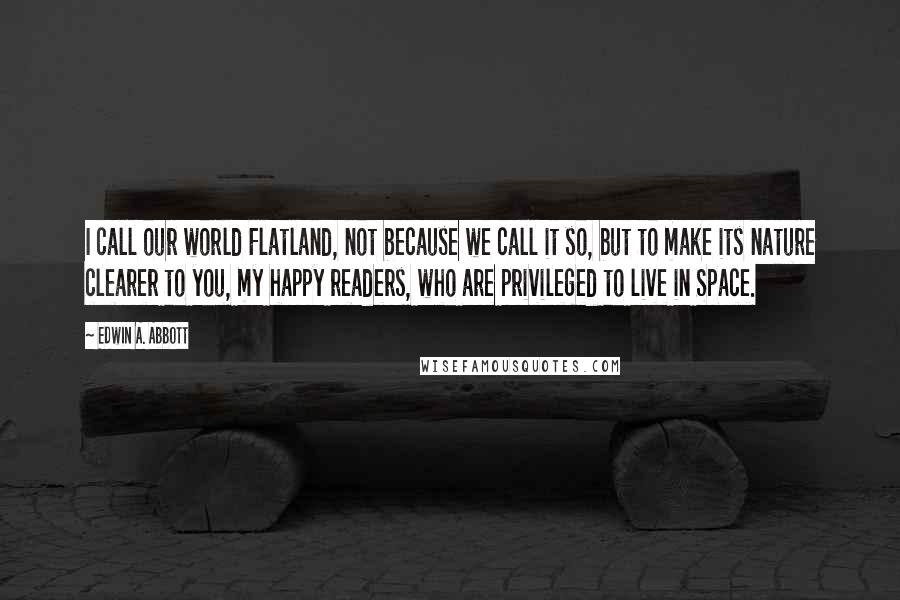 Edwin A. Abbott Quotes: I call our world Flatland, not because we call it so, but to make its nature clearer to you, my happy readers, who are privileged to live in Space.