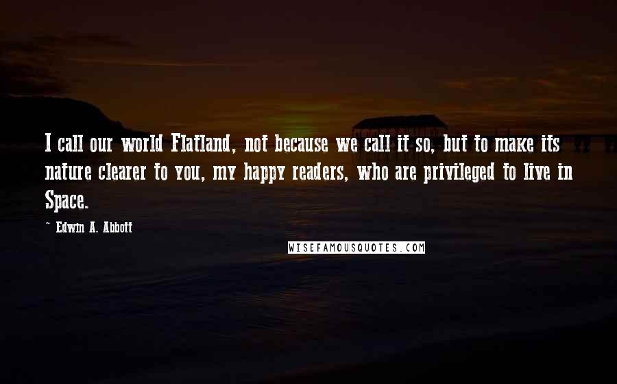 Edwin A. Abbott Quotes: I call our world Flatland, not because we call it so, but to make its nature clearer to you, my happy readers, who are privileged to live in Space.