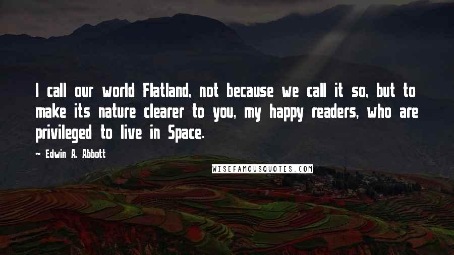 Edwin A. Abbott Quotes: I call our world Flatland, not because we call it so, but to make its nature clearer to you, my happy readers, who are privileged to live in Space.