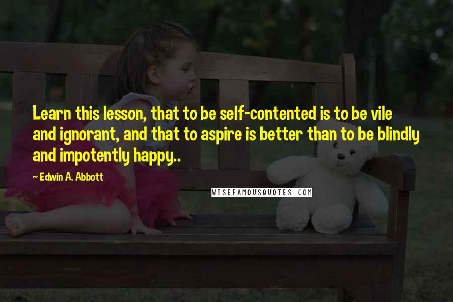 Edwin A. Abbott Quotes: Learn this lesson, that to be self-contented is to be vile and ignorant, and that to aspire is better than to be blindly and impotently happy..