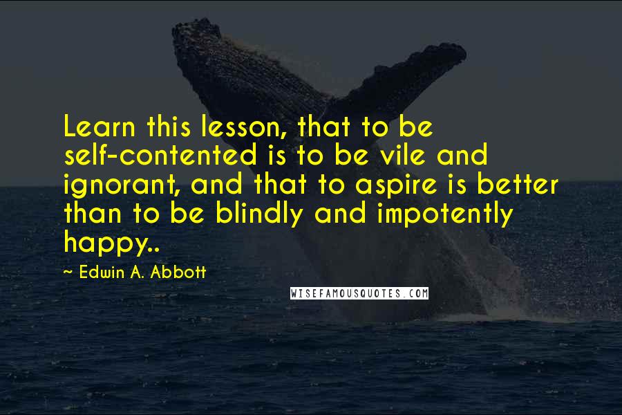 Edwin A. Abbott Quotes: Learn this lesson, that to be self-contented is to be vile and ignorant, and that to aspire is better than to be blindly and impotently happy..