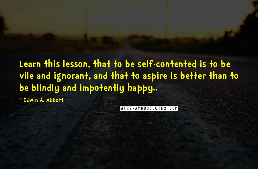 Edwin A. Abbott Quotes: Learn this lesson, that to be self-contented is to be vile and ignorant, and that to aspire is better than to be blindly and impotently happy..