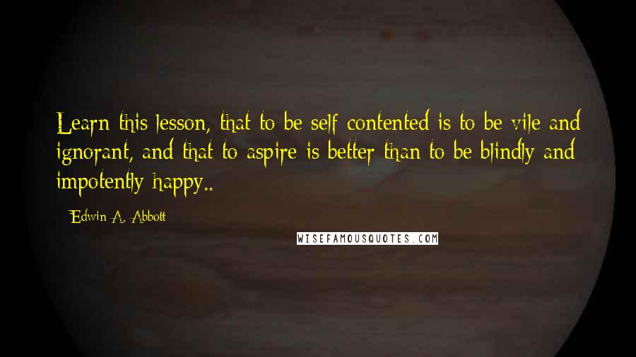 Edwin A. Abbott Quotes: Learn this lesson, that to be self-contented is to be vile and ignorant, and that to aspire is better than to be blindly and impotently happy..