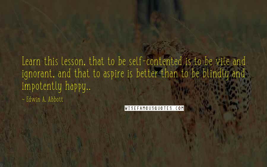 Edwin A. Abbott Quotes: Learn this lesson, that to be self-contented is to be vile and ignorant, and that to aspire is better than to be blindly and impotently happy..