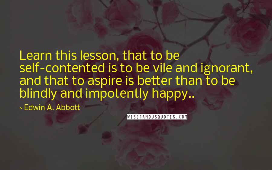 Edwin A. Abbott Quotes: Learn this lesson, that to be self-contented is to be vile and ignorant, and that to aspire is better than to be blindly and impotently happy..