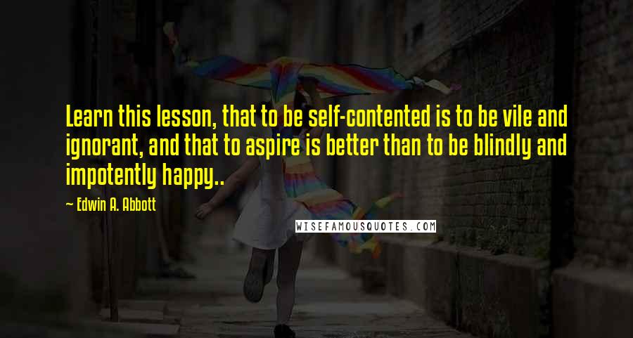 Edwin A. Abbott Quotes: Learn this lesson, that to be self-contented is to be vile and ignorant, and that to aspire is better than to be blindly and impotently happy..