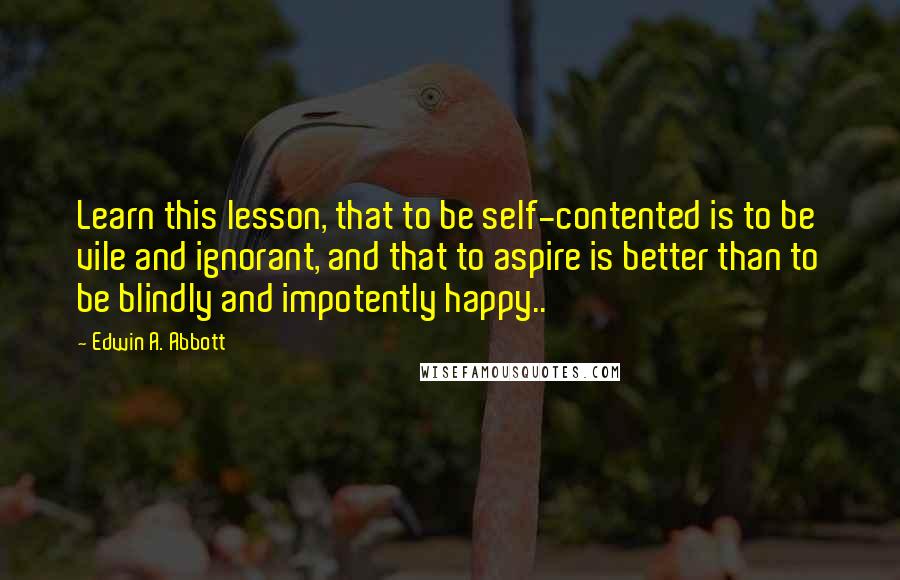 Edwin A. Abbott Quotes: Learn this lesson, that to be self-contented is to be vile and ignorant, and that to aspire is better than to be blindly and impotently happy..