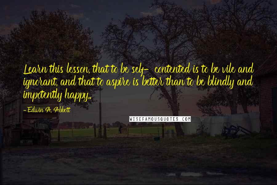 Edwin A. Abbott Quotes: Learn this lesson, that to be self-contented is to be vile and ignorant, and that to aspire is better than to be blindly and impotently happy..