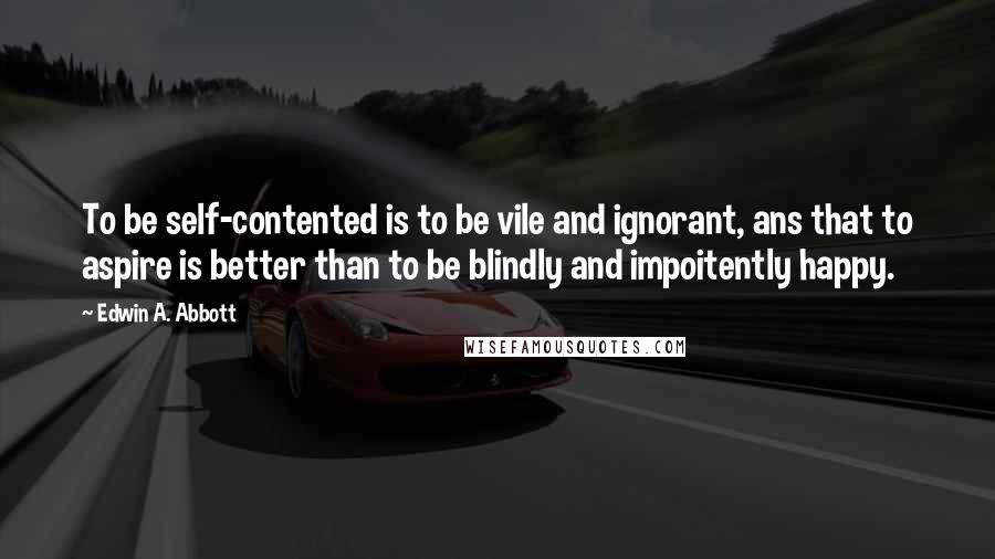 Edwin A. Abbott Quotes: To be self-contented is to be vile and ignorant, ans that to aspire is better than to be blindly and impoitently happy.