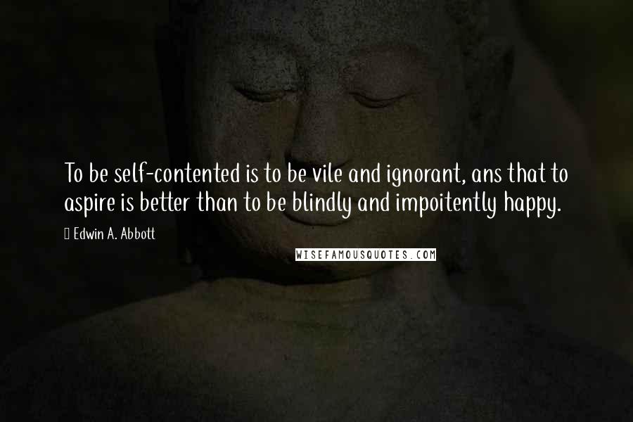 Edwin A. Abbott Quotes: To be self-contented is to be vile and ignorant, ans that to aspire is better than to be blindly and impoitently happy.