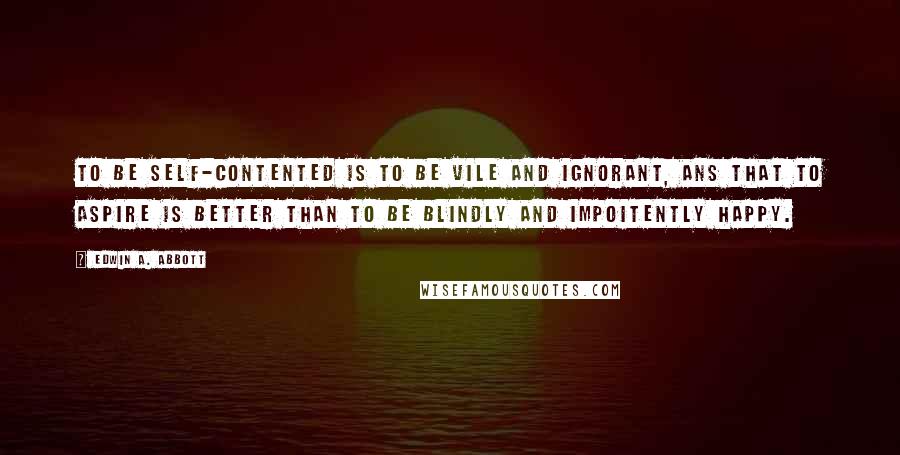 Edwin A. Abbott Quotes: To be self-contented is to be vile and ignorant, ans that to aspire is better than to be blindly and impoitently happy.