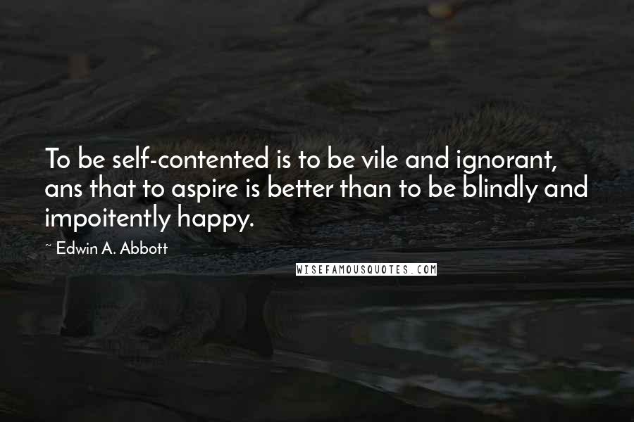 Edwin A. Abbott Quotes: To be self-contented is to be vile and ignorant, ans that to aspire is better than to be blindly and impoitently happy.