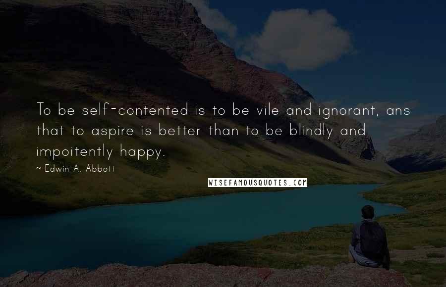 Edwin A. Abbott Quotes: To be self-contented is to be vile and ignorant, ans that to aspire is better than to be blindly and impoitently happy.