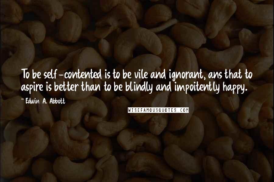 Edwin A. Abbott Quotes: To be self-contented is to be vile and ignorant, ans that to aspire is better than to be blindly and impoitently happy.