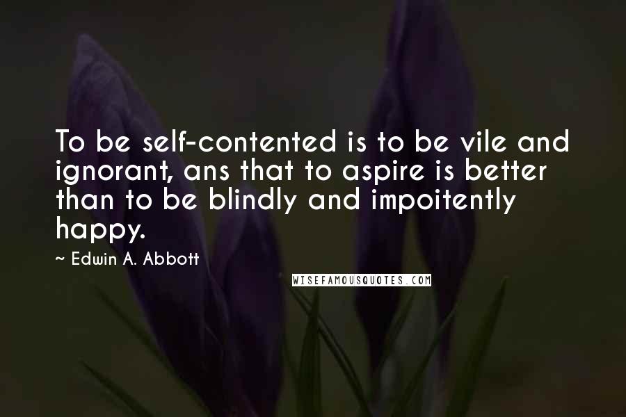 Edwin A. Abbott Quotes: To be self-contented is to be vile and ignorant, ans that to aspire is better than to be blindly and impoitently happy.