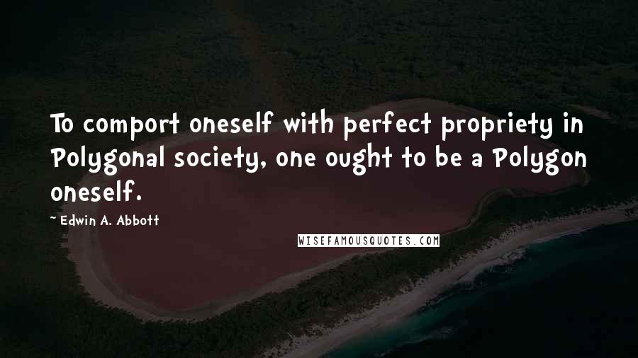 Edwin A. Abbott Quotes: To comport oneself with perfect propriety in Polygonal society, one ought to be a Polygon oneself.