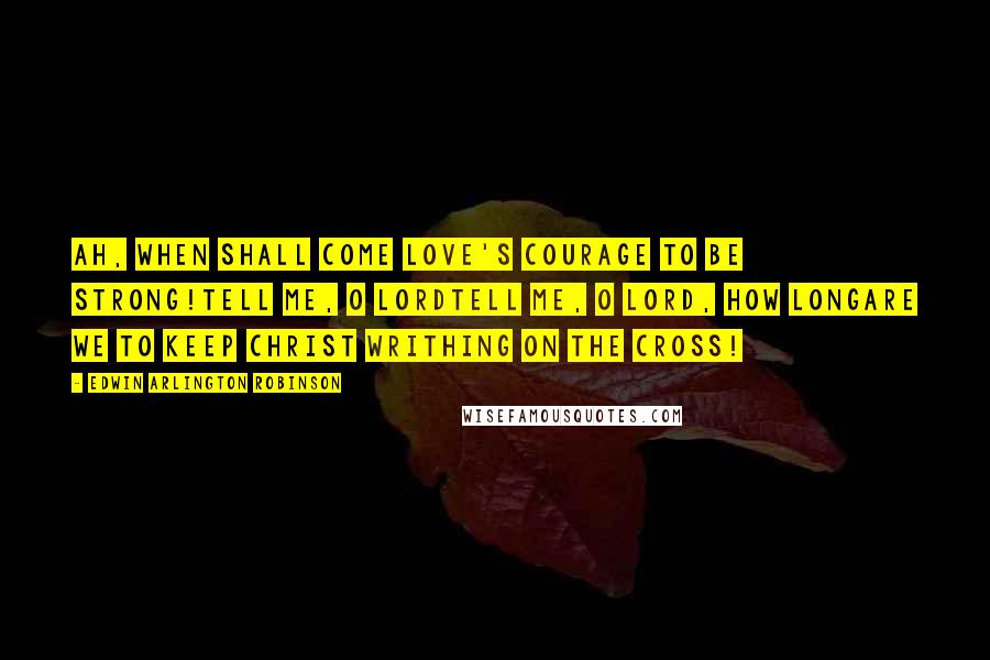 Edwin Arlington Robinson Quotes: Ah, when shall come love's courage to be strong!Tell me, O Lordtell me, O Lord, how longAre we to keep Christ writhing on the cross!