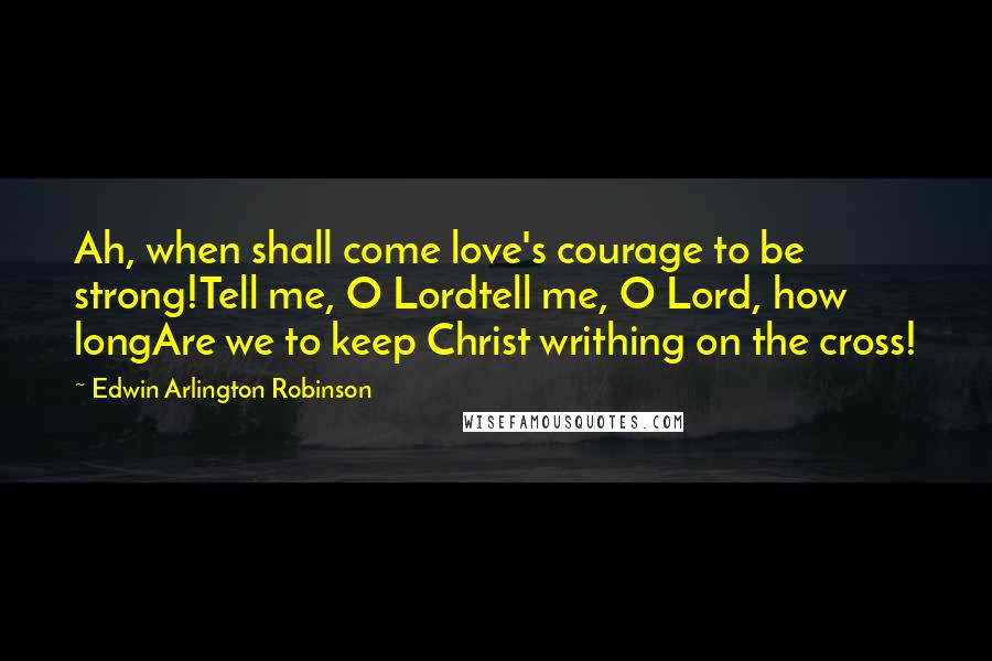 Edwin Arlington Robinson Quotes: Ah, when shall come love's courage to be strong!Tell me, O Lordtell me, O Lord, how longAre we to keep Christ writhing on the cross!