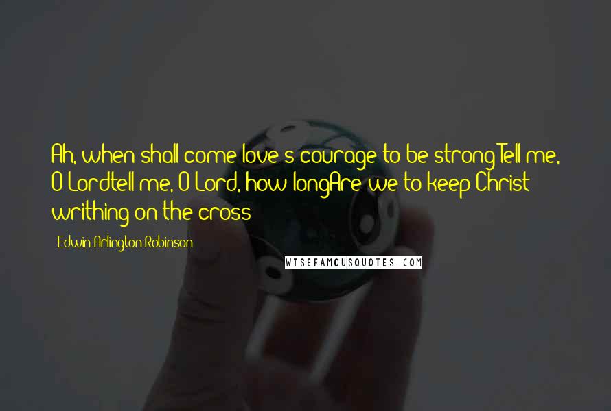 Edwin Arlington Robinson Quotes: Ah, when shall come love's courage to be strong!Tell me, O Lordtell me, O Lord, how longAre we to keep Christ writhing on the cross!