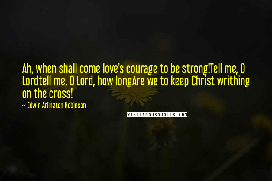 Edwin Arlington Robinson Quotes: Ah, when shall come love's courage to be strong!Tell me, O Lordtell me, O Lord, how longAre we to keep Christ writhing on the cross!