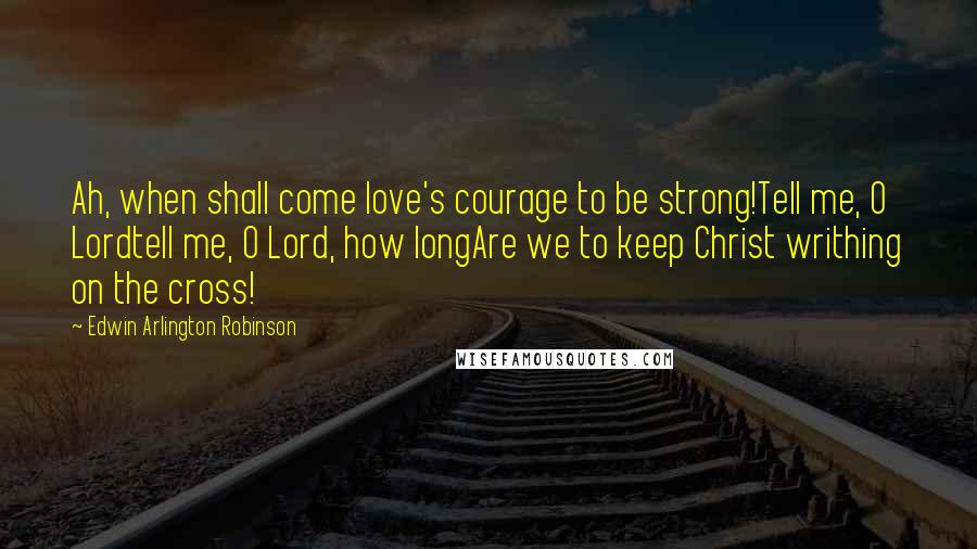 Edwin Arlington Robinson Quotes: Ah, when shall come love's courage to be strong!Tell me, O Lordtell me, O Lord, how longAre we to keep Christ writhing on the cross!