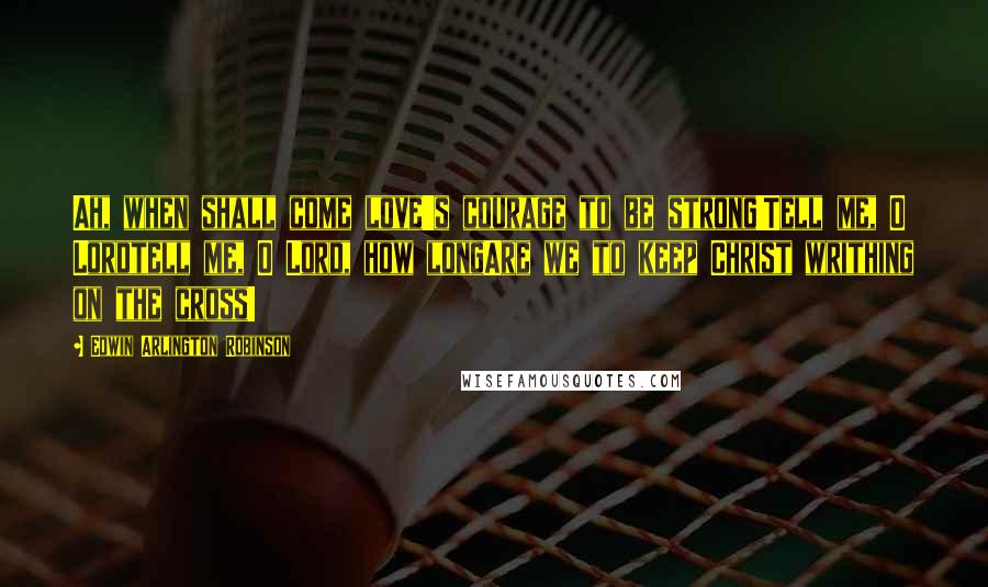 Edwin Arlington Robinson Quotes: Ah, when shall come love's courage to be strong!Tell me, O Lordtell me, O Lord, how longAre we to keep Christ writhing on the cross!