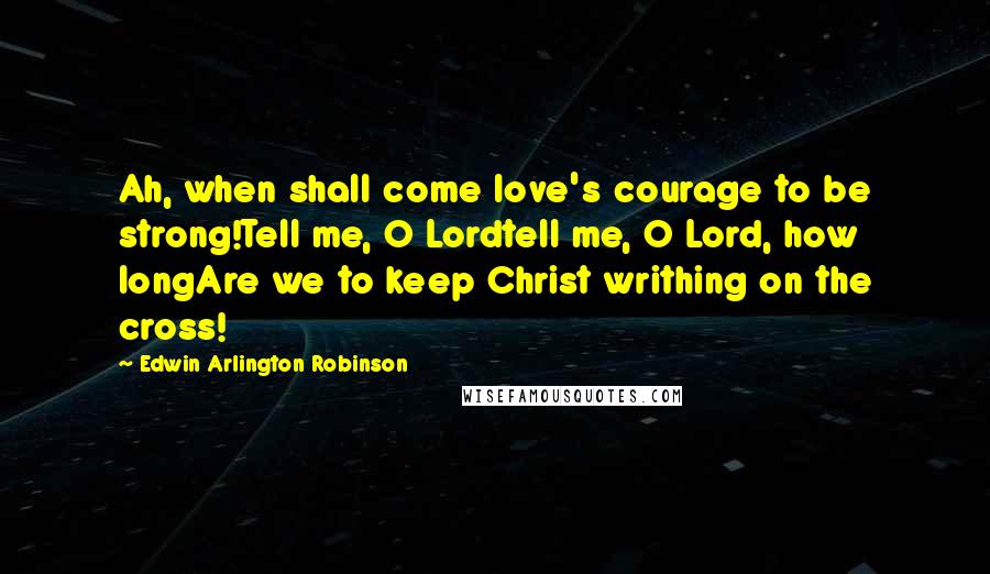 Edwin Arlington Robinson Quotes: Ah, when shall come love's courage to be strong!Tell me, O Lordtell me, O Lord, how longAre we to keep Christ writhing on the cross!