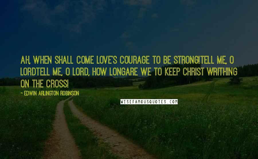 Edwin Arlington Robinson Quotes: Ah, when shall come love's courage to be strong!Tell me, O Lordtell me, O Lord, how longAre we to keep Christ writhing on the cross!