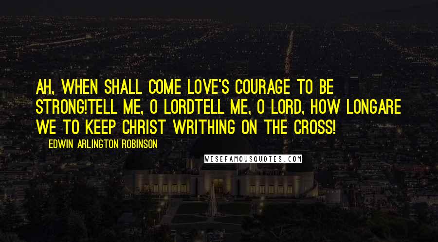 Edwin Arlington Robinson Quotes: Ah, when shall come love's courage to be strong!Tell me, O Lordtell me, O Lord, how longAre we to keep Christ writhing on the cross!