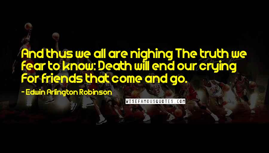 Edwin Arlington Robinson Quotes: And thus we all are nighing The truth we fear to know: Death will end our crying For friends that come and go.