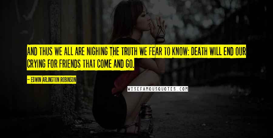 Edwin Arlington Robinson Quotes: And thus we all are nighing The truth we fear to know: Death will end our crying For friends that come and go.