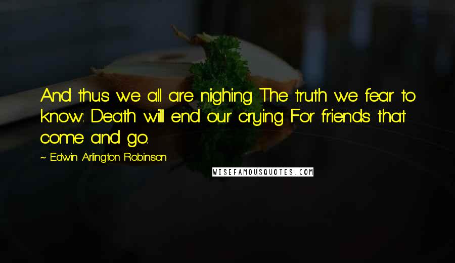 Edwin Arlington Robinson Quotes: And thus we all are nighing The truth we fear to know: Death will end our crying For friends that come and go.