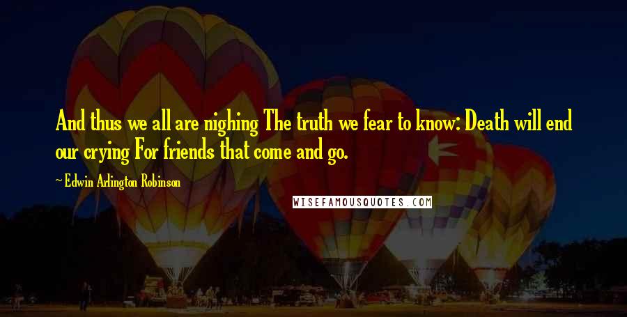 Edwin Arlington Robinson Quotes: And thus we all are nighing The truth we fear to know: Death will end our crying For friends that come and go.