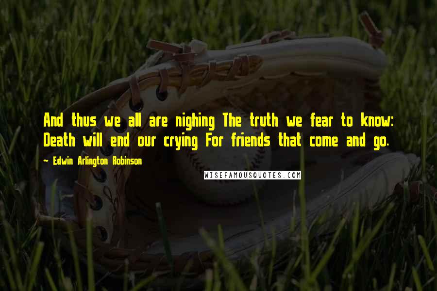 Edwin Arlington Robinson Quotes: And thus we all are nighing The truth we fear to know: Death will end our crying For friends that come and go.