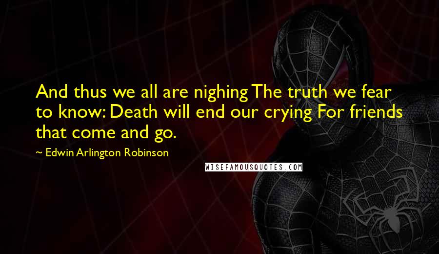 Edwin Arlington Robinson Quotes: And thus we all are nighing The truth we fear to know: Death will end our crying For friends that come and go.