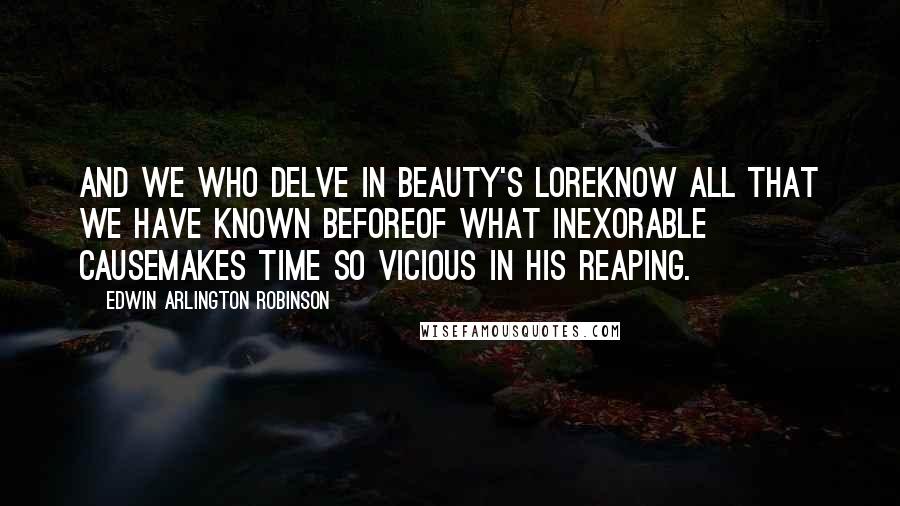 Edwin Arlington Robinson Quotes: And we who delve in beauty's loreKnow all that we have known beforeOf what inexorable causeMakes Time so vicious in his reaping.