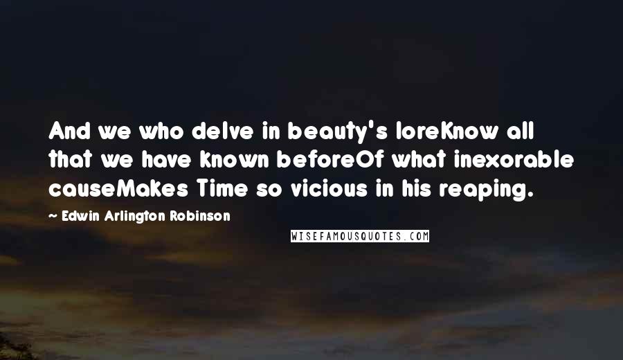 Edwin Arlington Robinson Quotes: And we who delve in beauty's loreKnow all that we have known beforeOf what inexorable causeMakes Time so vicious in his reaping.
