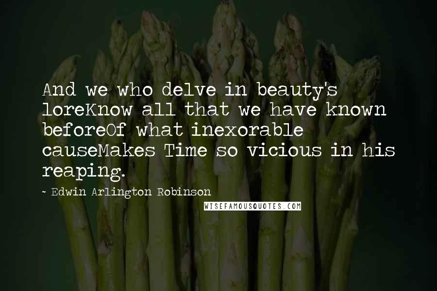 Edwin Arlington Robinson Quotes: And we who delve in beauty's loreKnow all that we have known beforeOf what inexorable causeMakes Time so vicious in his reaping.