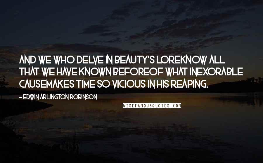Edwin Arlington Robinson Quotes: And we who delve in beauty's loreKnow all that we have known beforeOf what inexorable causeMakes Time so vicious in his reaping.