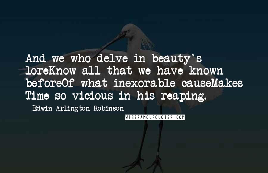 Edwin Arlington Robinson Quotes: And we who delve in beauty's loreKnow all that we have known beforeOf what inexorable causeMakes Time so vicious in his reaping.