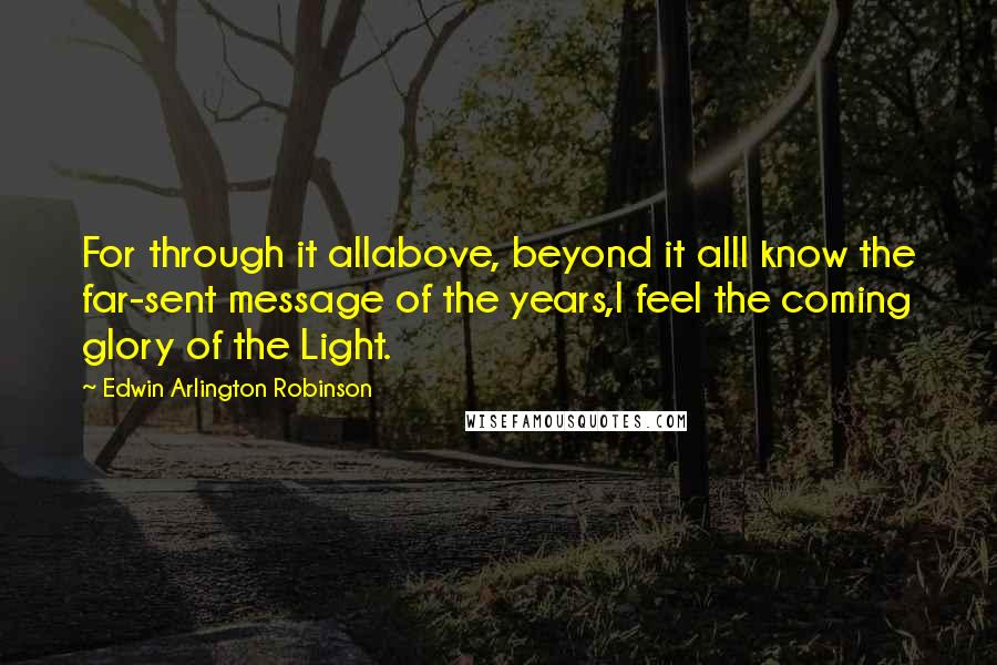 Edwin Arlington Robinson Quotes: For through it allabove, beyond it allI know the far-sent message of the years,I feel the coming glory of the Light.